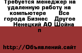 Требуется менеджер на удаленную работу на компьютере!!  - Все города Бизнес » Другое   . Ненецкий АО,Шойна п.